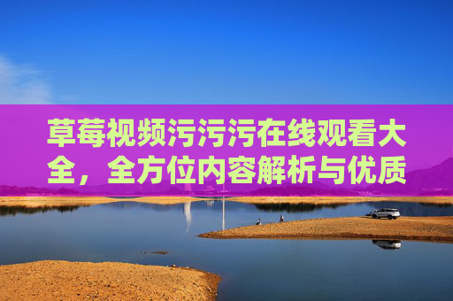 草莓视频污污污在线观看大全,全方位内容解析与优质资源推荐,草莓视频污污污在线观看大全,全方位内容解析与优质资源推荐 草莓视频污污污在线观看大全,全方位内容解析与优质资源推荐,草莓视频污污污在线观看大全,全方位内容解析与优质资源推荐