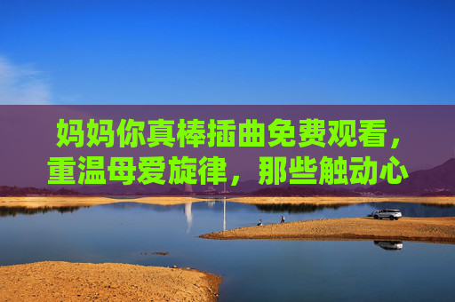 妈妈你真棒插曲免费观看,重温母爱旋律,那些触动心弦的动人歌谣 妈妈你真棒插曲免费观看,重温母爱旋律,那些触动心弦的动人歌谣