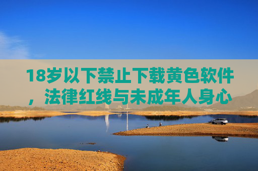 18岁以下禁止下载黄色软件,法律红线与未成年人身心健康守护,18岁以下禁止下载黄色软件,法律红线与未成年人身心健康的守护 18岁以下禁止下载黄色软件,法律红线与未成年人身心健康守护,18岁以下禁止下载黄色软件,法律红线与未成年人身心健康的守护