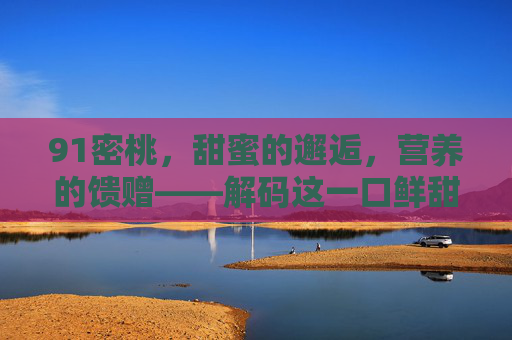 91密桃,甜蜜的邂逅,营养的馈赠——解码这一口鲜甜的秘密 91密桃,甜蜜的邂逅,营养的馈赠——解码这一口鲜甜的秘密