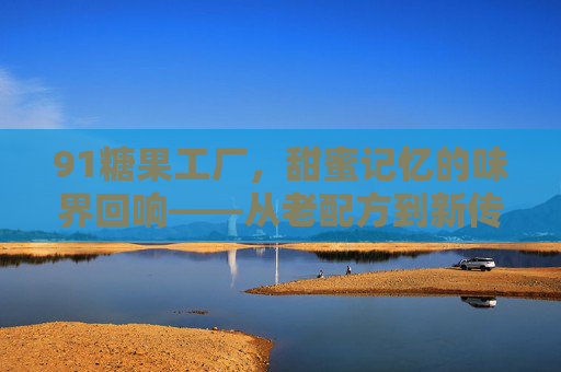 91糖果工厂，甜蜜记忆的味界回响——从老配方到新传承的匠心之旅