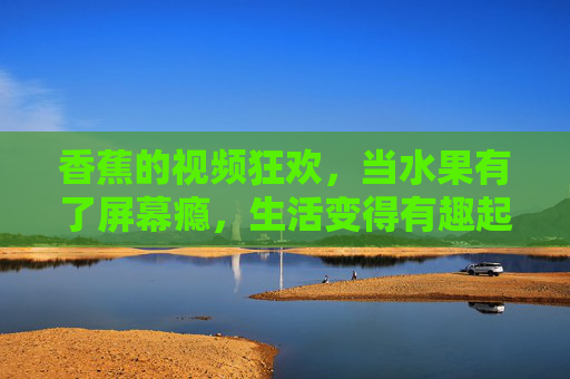 香蕉的视频狂欢,当水果有了屏幕瘾,生活变得有趣起来! 香蕉的视频狂欢,当水果有了屏幕瘾,生活变得有趣起来!