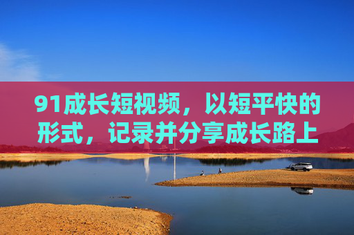 91成长短视频,以短平快的形式,记录并分享成长路上的每一步,91成长短视频,短平快记录并分享成长路上的每一步 91成长短视频,以短平快的形式,记录并分享成长路上的每一步,91成长短视频,短平快记录并分享成长路上的每一步