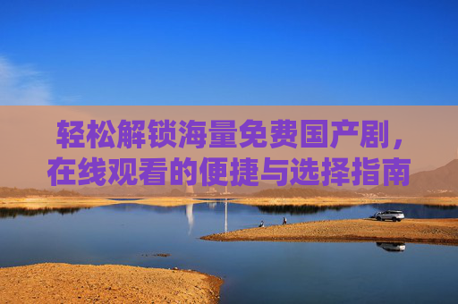 轻松解锁海量免费国产剧,在线观看的便捷与选择指南 轻松解锁海量免费国产剧,在线观看的便捷与选择指南