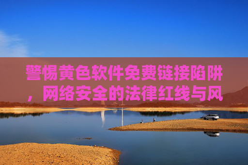 警惕黄色软件免费链接陷阱,网络安全的法律红线与风险警示 警惕黄色软件免费链接陷阱,网络安全的法律红线与风险警示