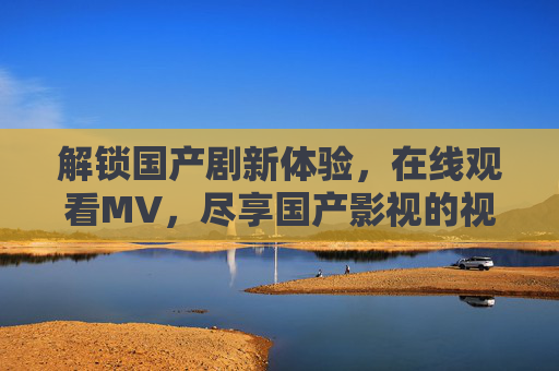 解锁国产剧新体验,在线观看MV,尽享国产影视的视听盛宴,解锁国产剧新体验,在线观看MV,尽享视听盛宴 解锁国产剧新体验,在线观看MV,尽享国产影视的视听盛宴,解锁国产剧新体验,在线观看MV,尽享视听盛宴