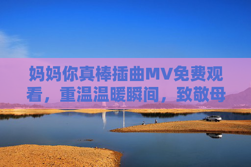 妈妈你真棒插曲MV免费观看，重温温暖瞬间，致敬母爱力量，妈妈你真棒插曲MV免费观看，重温温暖瞬间，致敬母爱力量