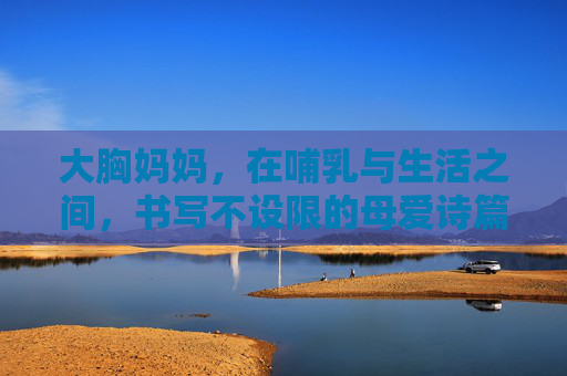 大胸妈妈,在哺乳与生活之间,书写不设限的母爱诗篇,大胸妈妈,在哺乳与生活之间,书写不设限的母爱诗篇 大胸妈妈,在哺乳与生活之间,书写不设限的母爱诗篇,大胸妈妈,在哺乳与生活之间,书写不设限的母爱诗篇