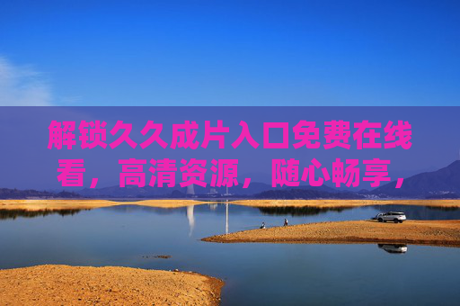 解锁久久成片入口免费在线看,高清资源,随心畅享,轻松获取优质影视内容 解锁久久成片入口免费在线看,高清资源,随心畅享,轻松获取优质影视内容