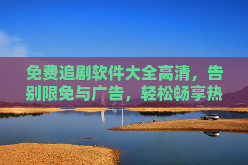 免费追剧软件大全高清,告别限免与广告,轻松畅享热门剧集,高清免费追剧软件大全,告别限免与广告,轻松畅享热门剧集 免费追剧软件大全高清,告别限免与广告,轻松畅享热门剧集,高清免费追剧软件大全,告别限免与广告,轻松畅享热门剧集