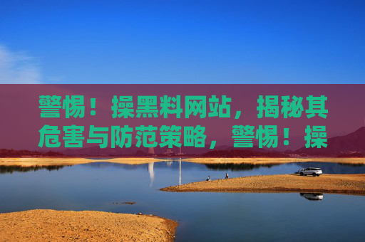 警惕!操黑料网站,揭秘其危害与防范策略,警惕!操黑料网站,揭秘其危害与防范策略 警惕!操黑料网站,揭秘其危害与防范策略,警惕!操黑料网站,揭秘其危害与防范策略