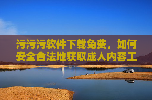 污污污软件下载免费,如何安全合法地获取成人内容工具的指南,污污污软件下载免费,安全合法获取成人内容工具的指南 污污污软件下载免费,如何安全合法地获取成人内容工具的指南,污污污软件下载免费,安全合法获取成人内容工具的指南
