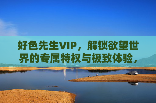 好色先生VIP，解锁欲望世界的专属特权与极致体验，好色先生VIP，解锁欲望世界的专属特权与极致体验