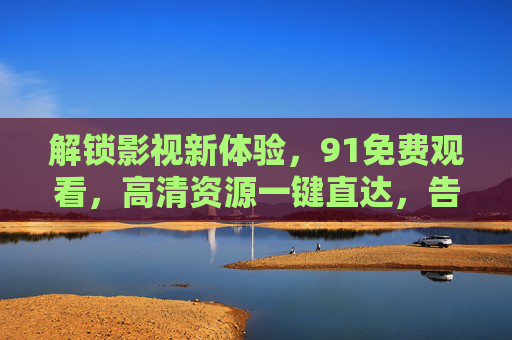解锁影视新体验,91免费观看,高清资源一键直达,告别广告与限制,91免费观影,高清无广告,影视新体验一键解锁 解锁影视新体验,91免费观看,高清资源一键直达,告别广告与限制,91免费观影,高清无广告,影视新体验一键解锁