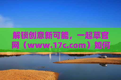 解锁创意新可能,一起草官网(www.17c.com)如何助力你的创意实现,解锁创意新可能,一起草官网(www.17c.com)助力你的创意实现 解锁创意新可能,一起草官网(www.17c.com)如何助力你的创意实现,解锁创意新可能,一起草官网(www.17c.com)助力你的创意实现