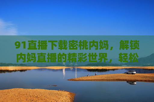 91直播下载密桃内妈,解锁内妈直播的精彩世界,轻松体验真实生活分享,91直播下载密桃内妈,解锁内妈直播的精彩世界,轻松体验真实生活分享 91直播下载密桃内妈,解锁内妈直播的精彩世界,轻松体验真实生活分享,91直播下载密桃内妈,解锁内妈直播的精彩世界,轻松体验真实生活分享
