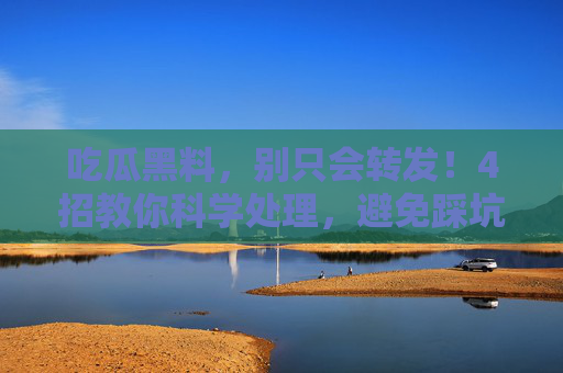 吃瓜黑料,别只会转发!4招教你科学处理,避免踩坑又避雷,吃瓜黑料,别只会转发!4招教你科学处理,避免踩坑又避雷 吃瓜黑料,别只会转发!4招教你科学处理,避免踩坑又避雷,吃瓜黑料,别只会转发!4招教你科学处理,避免踩坑又避雷