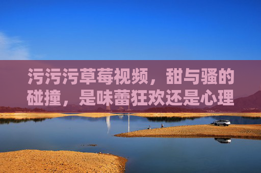 污污污草莓视频,甜与骚的碰撞,是味蕾狂欢还是心理探索?污污污草莓视频,甜与骚的碰撞,是味蕾狂欢还是心理探索? 污污污草莓视频,甜与骚的碰撞,是味蕾狂欢还是心理探索?污污污草莓视频,甜与骚的碰撞,是味蕾狂欢还是心理探索?