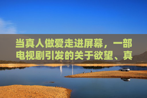 当真人做爱走进屏幕,一部电视剧引发的关于欲望、真实与伦理的探讨,真人做爱走进屏幕,一部电视剧引发的欲望、真实与伦理探讨 当真人做爱走进屏幕,一部电视剧引发的关于欲望、真实与伦理的探讨,真人做爱走进屏幕,一部电视剧引发的欲望、真实与伦理探讨