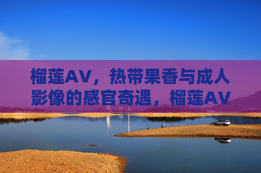 榴莲AV,热带果香与成人影像的感官奇遇,榴莲AV,热带果香与成人影像的感官奇遇 榴莲AV,热带果香与成人影像的感官奇遇,榴莲AV,热带果香与成人影像的感官奇遇