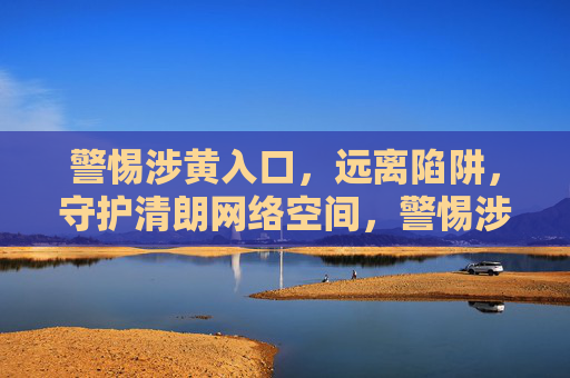 警惕涉黄入口,远离陷阱,守护清朗网络空间,警惕涉黄入口,远离陷阱,守护清朗网络空间 警惕涉黄入口,远离陷阱,守护清朗网络空间,警惕涉黄入口,远离陷阱,守护清朗网络空间