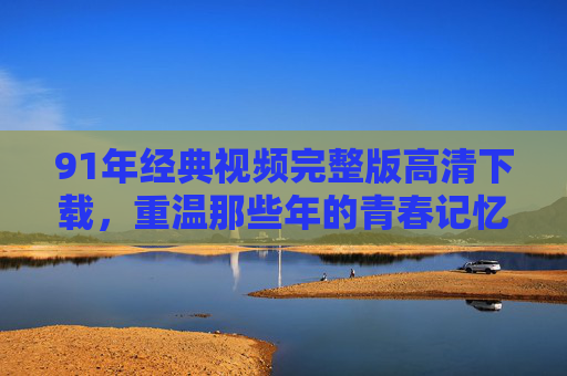 91年经典视频完整版高清下载，重温那些年的青春记忆与时代印记，91年经典视频完整版高清下载，重温那些年的青春记忆与时代印记