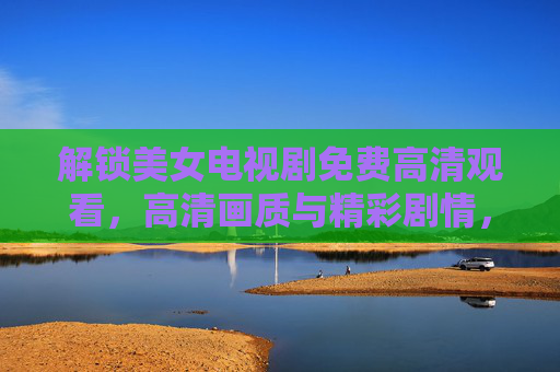 解锁美女电视剧免费高清观看，高清画质与精彩剧情，尽在指尖！美女电视剧免费高清观看，高清画质与精彩剧情，尽在指尖！