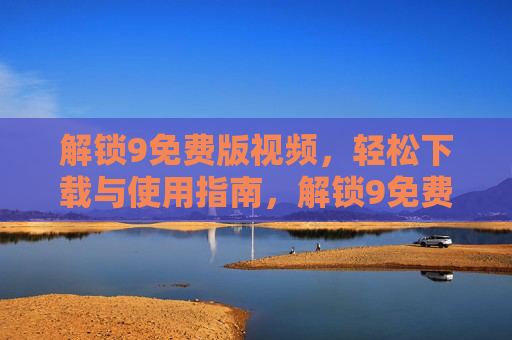 解锁9免费版视频,轻松下载与使用指南,解锁9免费版视频,轻松下载与使用指南 解锁9免费版视频,轻松下载与使用指南,解锁9免费版视频,轻松下载与使用指南