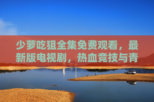 少萝吃狙全集免费观看,最新版电视剧,热血竞技与青春故事的完美融合,少萝吃狙电视剧全集免费观看,热血竞技与青春故事的燃情融合 少萝吃狙全集免费观看,最新版电视剧,热血竞技与青春故事的完美融合,少萝吃狙电视剧全集免费观看,热血竞技与青春故事的燃情融合