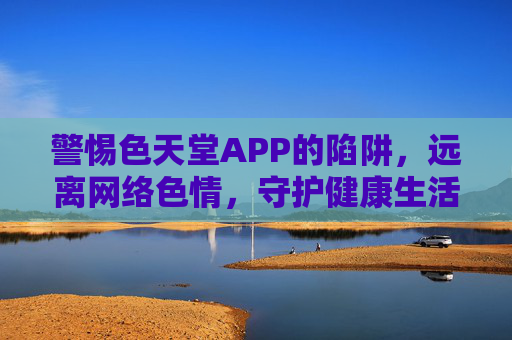 警惕色天堂APP的陷阱,远离网络色情,守护健康生活,警惕色天堂APP的陷阱,远离网络色情,守护健康生活 警惕色天堂APP的陷阱,远离网络色情,守护健康生活,警惕色天堂APP的陷阱,远离网络色情,守护健康生活
