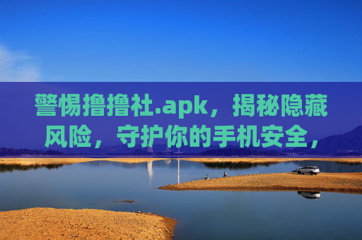 警惕撸撸社.apk,揭秘隐藏风险,守护你的手机安全,警惕撸撸社.apk隐藏风险,守护手机安全 警惕撸撸社.apk,揭秘隐藏风险,守护你的手机安全,警惕撸撸社.apk隐藏风险,守护手机安全