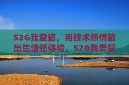 52G我爱搞,用技术热情搞出生活新体验,52G我爱搞,用技术热情搞出生活新体验 52G我爱搞,用技术热情搞出生活新体验,52G我爱搞,用技术热情搞出生活新体验