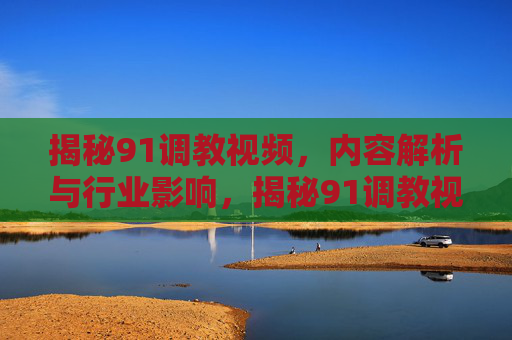 揭秘91调教视频,内容解析与行业影响,揭秘91调教视频,内容解析与行业影响 揭秘91调教视频,内容解析与行业影响,揭秘91调教视频,内容解析与行业影响