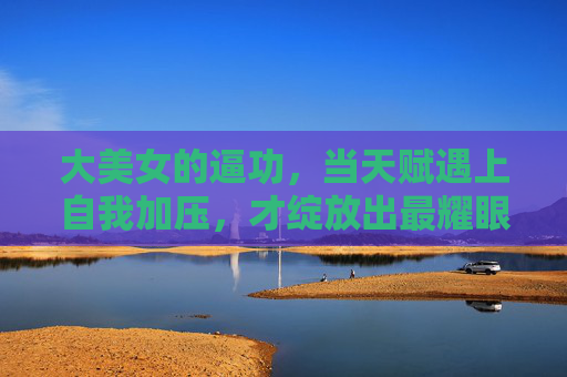 大美女的逼功,当天赋遇上自我加压,才绽放出最耀眼的光芒,天赋遇自我加压,大美女的逼功绽放最耀眼光芒 大美女的逼功,当天赋遇上自我加压,才绽放出最耀眼的光芒,天赋遇自我加压,大美女的逼功绽放最耀眼光芒