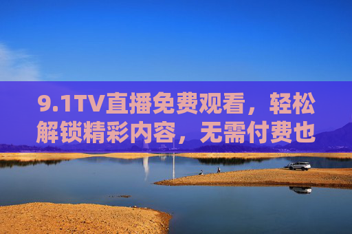 9.1TV直播免费观看,轻松解锁精彩内容,无需付费也能畅享优质直播体验,1TV直播免费观看,轻松解锁精彩内容,畅享优质直播体验 9.1TV直播免费观看,轻松解锁精彩内容,无需付费也能畅享优质直播体验,1TV直播免费观看,轻松解锁精彩内容,畅享优质直播体验