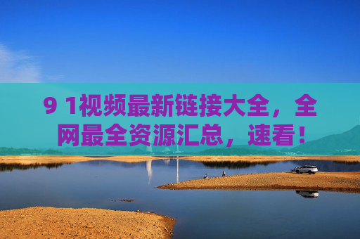 9 1视频最新链接大全,全网最全资源汇总,速看! 9 1视频最新链接大全,全网最全资源汇总,速看!