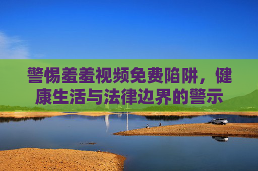 警惕羞羞视频免费陷阱,健康生活与法律边界的警示 警惕羞羞视频免费陷阱,健康生活与法律边界的警示
