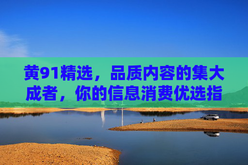 黄91精选,品质内容的集大成者,你的信息消费优选指南 黄91精选,品质内容的集大成者,你的信息消费优选指南