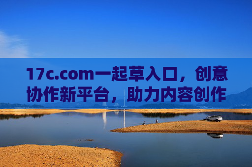17c.com一起草入口，创意协作新平台，助力内容创作高效升级