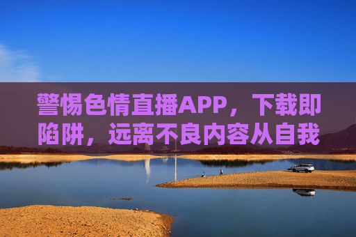 警惕色情直播APP,下载即陷阱,远离不良内容从自我保护做起,警惕色情直播APP,下载即陷阱,远离不良内容从自我保护做起 警惕色情直播APP,下载即陷阱,远离不良内容从自我保护做起,警惕色情直播APP,下载即陷阱,远离不良内容从自我保护做起