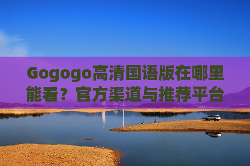 Gogogo高清国语版在哪里能看?官方渠道与推荐平台解析 Gogogo高清国语版在哪里能看?官方渠道与推荐平台解析