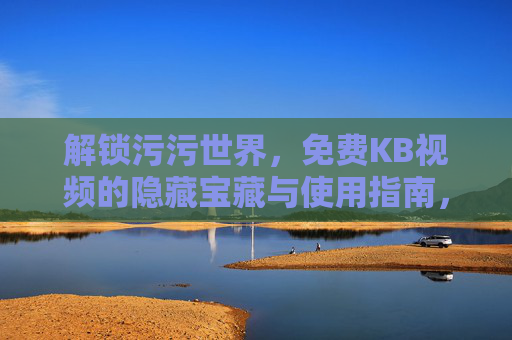 解锁污污世界,免费KB视频的隐藏宝藏与使用指南,解锁污污世界,免费KB视频的隐藏宝藏与使用指南 解锁污污世界,免费KB视频的隐藏宝藏与使用指南,解锁污污世界,免费KB视频的隐藏宝藏与使用指南