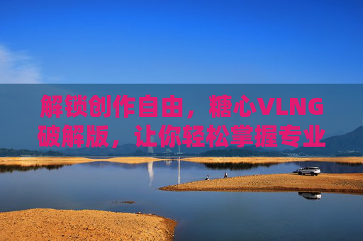解锁创作自由，糖心VLNG破解版，让你轻松掌握专业视频剪辑技巧