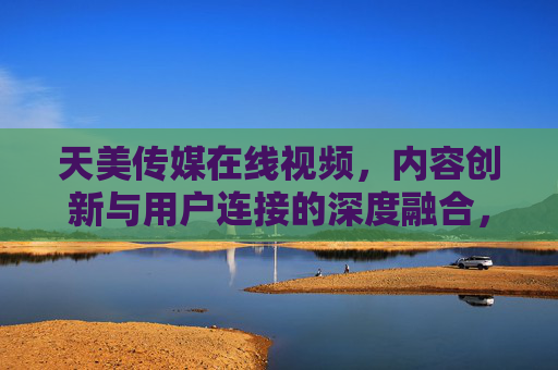 天美传媒在线视频,内容创新与用户连接的深度融合,引领数字时代新潮流 天美传媒在线视频,内容创新与用户连接的深度融合,引领数字时代新潮流