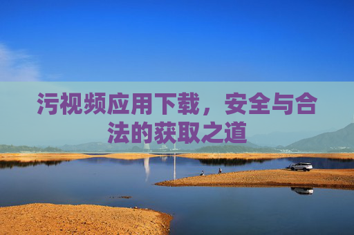 污视频应用下载,安全与合法的获取之道 污视频应用下载,安全与合法的获取之道