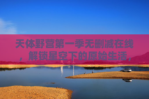 天体野营第一季无删减在线,解锁星空下的原始生活,沉浸式体验人与自然的极致融合 天体野营第一季无删减在线,解锁星空下的原始生活,沉浸式体验人与自然的极致融合