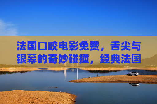 法国口咬电影免费,舌尖与银幕的奇妙碰撞,经典法国片轻松解锁 法国口咬电影免费,舌尖与银幕的奇妙碰撞,经典法国片轻松解锁
