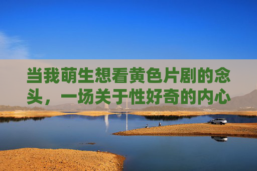 当我萌生想看黄色片剧的念头,一场关于性好奇的内心探索,萌生看黄色片剧的念头,一场关于性好奇的内心探索 当我萌生想看黄色片剧的念头,一场关于性好奇的内心探索,萌生看黄色片剧的念头,一场关于性好奇的内心探索