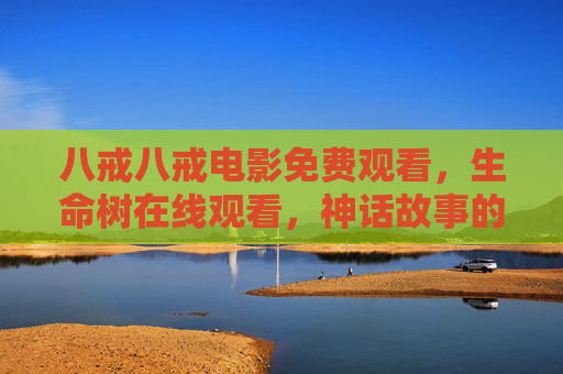 八戒八戒电影免费观看,生命树在线观看,神话故事的数字传承与经典再遇,八戒八戒电影免费观看,生命树在线观看,神话故事的数字传承与经典再遇 八戒八戒电影免费观看,生命树在线观看,神话故事的数字传承与经典再遇,八戒八戒电影免费观看,生命树在线观看,神话故事的数字传承与经典再遇