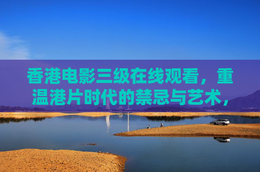 香港电影三级在线观看,重温港片时代的禁忌与艺术,感受经典魅力 香港电影三级在线观看,重温港片时代的禁忌与艺术,感受经典魅力